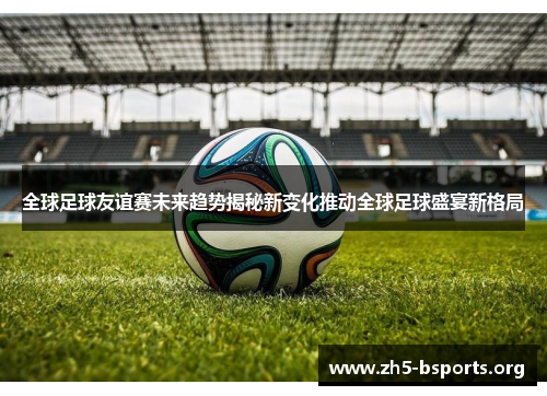 全球足球友谊赛未来趋势揭秘新变化推动全球足球盛宴新格局