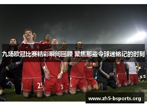 九场欧冠比赛精彩瞬间回顾 聚焦那些令球迷铭记的时刻