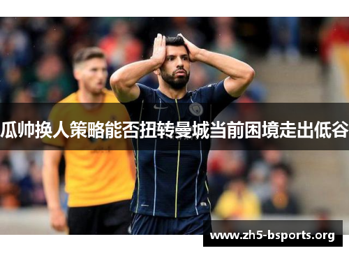 瓜帅换人策略能否扭转曼城当前困境走出低谷