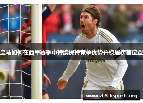 皇马如何在西甲赛季中持续保持竞争优势并稳居榜首位置