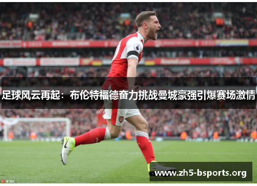 足球风云再起:布伦特福德奋力挑战曼城豪强引爆赛场激情 足球风云再起:布伦特福德奋力挑战曼城豪强引爆赛场激情