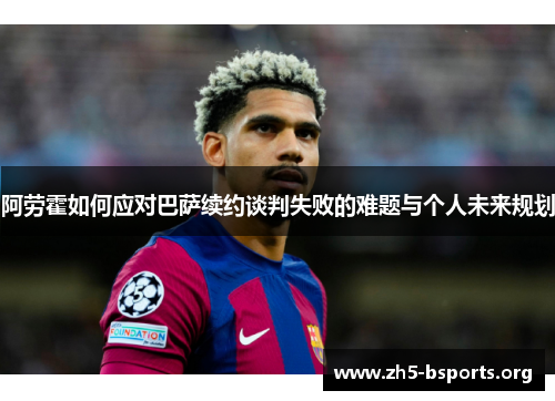 阿劳霍如何应对巴萨续约谈判失败的难题与个人未来规划