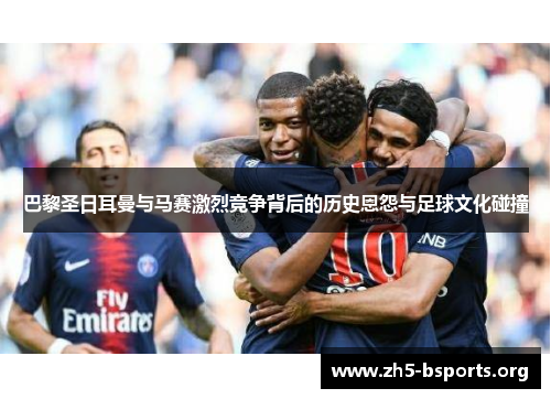 巴黎圣日耳曼与马赛激烈竞争背后的历史恩怨与足球文化碰撞