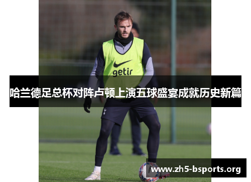 哈兰德足总杯对阵卢顿上演五球盛宴成就历史新篇