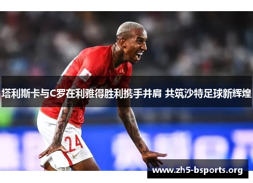 塔利斯卡与C罗在利雅得胜利携手并肩 共筑沙特足球新辉煌