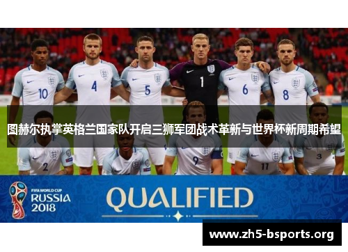 图赫尔执掌英格兰国家队开启三狮军团战术革新与世界杯新周期希望 图赫尔执掌英格兰国家队开启三狮军团战术革新与世界杯新周期希望