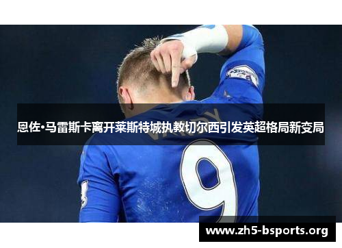 恩佐·马雷斯卡离开莱斯特城执教切尔西引发英超格局新变局