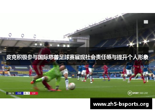 皮克积极参与国际慈善足球赛展现社会责任感与提升个人形象