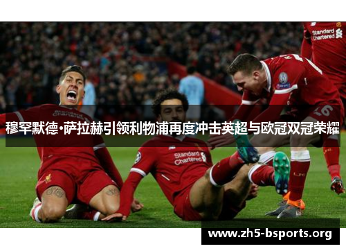 穆罕默德·萨拉赫引领利物浦再度冲击英超与欧冠双冠荣耀 穆罕默德·萨拉赫引领利物浦再度冲击英超与欧冠双冠荣耀