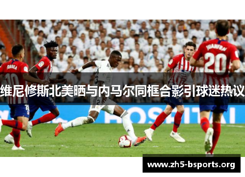 维尼修斯北美晒与内马尔同框合影引球迷热议