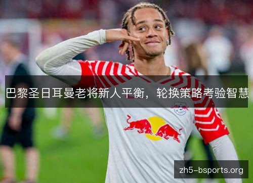 巴黎圣日耳曼老将新人平衡,轮换策略考验智慧 巴黎圣日耳曼老将新人平衡,轮换策略考验智慧
